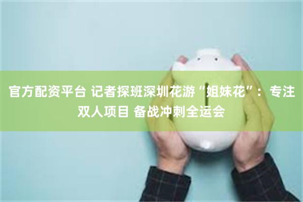 官方配资平台 记者探班深圳花游“姐妹花”：专注双人项目 备战冲刺全运会