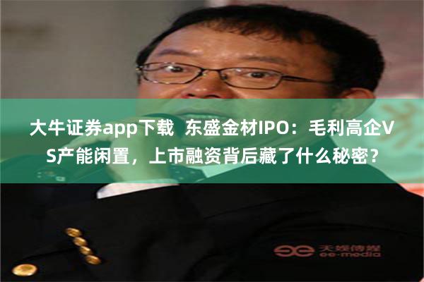 大牛证券app下载  东盛金材IPO：毛利高企VS产能闲置，上市融资背后藏了什么秘密？