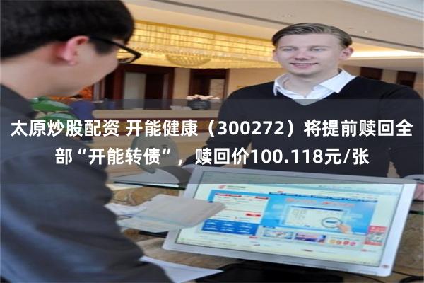 太原炒股配资 开能健康（300272）将提前赎回全部“开能转债”，赎回价100.118元/张