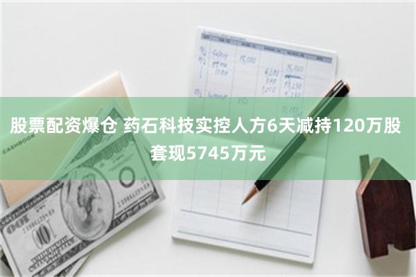 股票配资爆仓 药石科技实控人方6天减持120万股 套现5745万元