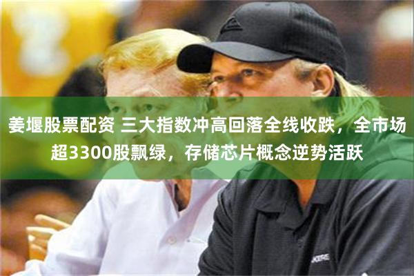 姜堰股票配资 三大指数冲高回落全线收跌，全市场超3300股飘绿，存储芯片概念逆势活跃
