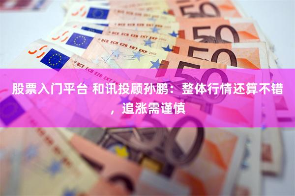 股票入门平台 和讯投顾孙鹏：整体行情还算不错，追涨需谨慎
