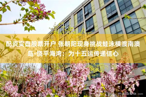 配资实盘股票开户 张朝阳现身挑战蛙泳横渡南澳岛-饶平海湾：为十五运传递信心
