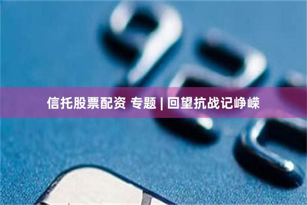信托股票配资 专题 | 回望抗战记峥嵘