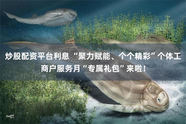 炒股配资平台利息 “聚力赋能、个个精彩”个体工商户服务月“专属礼包”来啦！