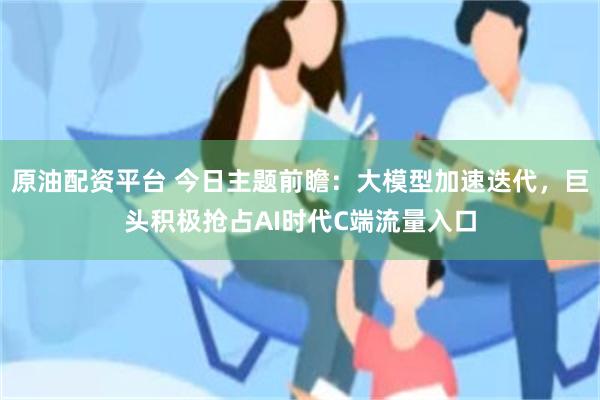 原油配资平台 今日主题前瞻：大模型加速迭代，巨头积极抢占AI时代C端流量入口