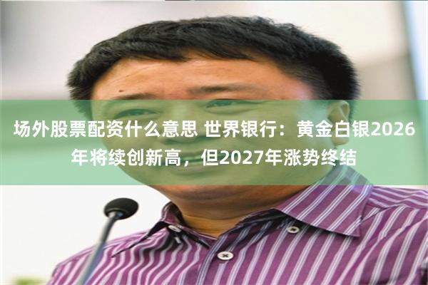 场外股票配资什么意思 世界银行：黄金白银2026年将续创新高，但2027年涨势终结