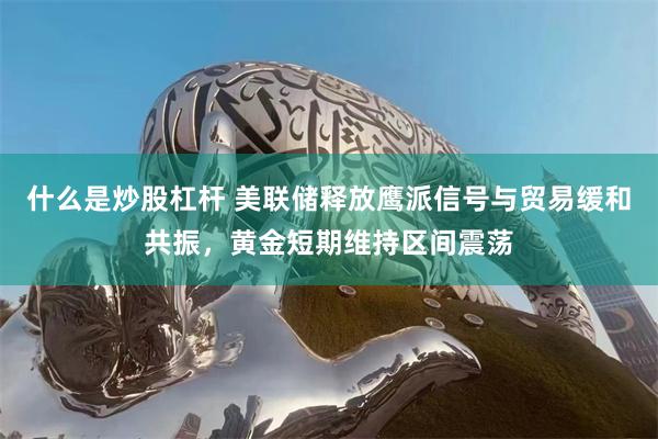 什么是炒股杠杆 美联储释放鹰派信号与贸易缓和共振，黄金短期维持区间震荡