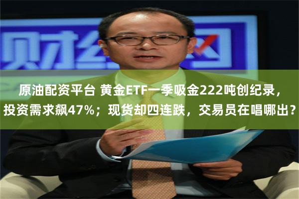 原油配资平台 黄金ETF一季吸金222吨创纪录，投资需求飙47%；现货却四连跌，交易员在唱哪出？
