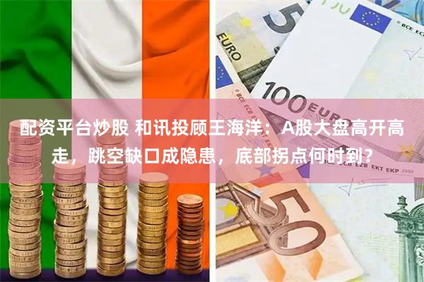 配资平台炒股 和讯投顾王海洋：A股大盘高开高走，跳空缺口成隐患，底部拐点何时到？