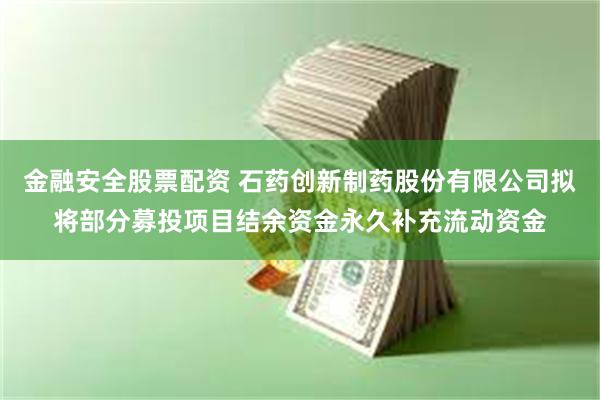 金融安全股票配资 石药创新制药股份有限公司拟将部分募投项目结余资金永久补充流动资金
