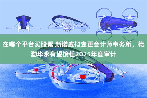 在哪个平台买股票 新诺威拟变更会计师事务所,德勤华永有望接任2025年度审计
