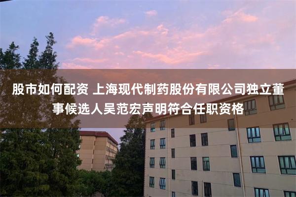 股市如何配资 上海现代制药股份有限公司独立董事候选人吴范宏声明符合任职资格