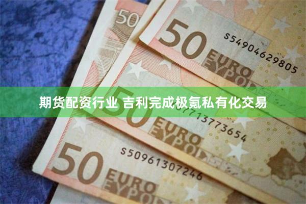 期货配资行业 吉利完成极氪私有化交易