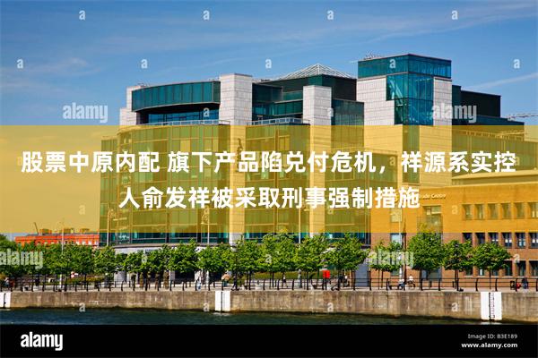 股票中原内配 旗下产品陷兑付危机，祥源系实控人俞发祥被采取刑事强制措施