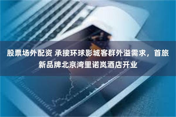 股票场外配资 承接环球影城客群外溢需求,首旅新品牌北京湾里诺岚酒店开业