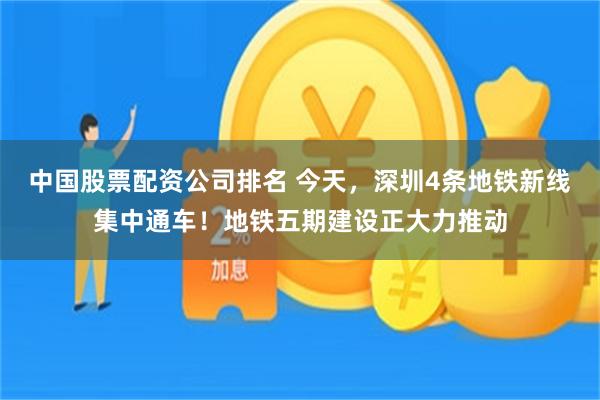 中国股票配资公司排名 今天，深圳4条地铁新线集中通车！地铁五期建设正大力推动