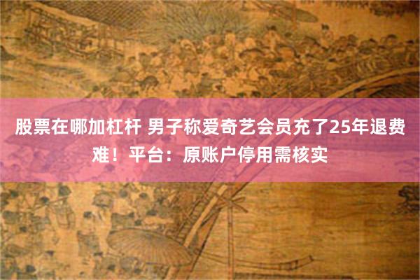股票在哪加杠杆 男子称爱奇艺会员充了25年退费难！平台：原账户停用需核实