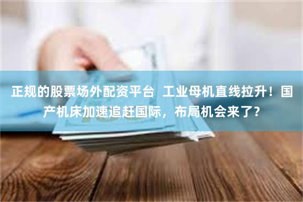 正规的股票场外配资平台  工业母机直线拉升！国产机床加速追赶国际，布局机会来了？
