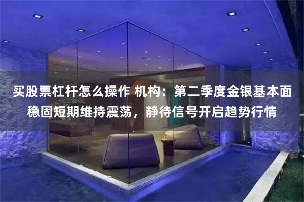 买股票杠杆怎么操作 机构：第二季度金银基本面稳固短期维持震荡，静待信号开启趋势行情