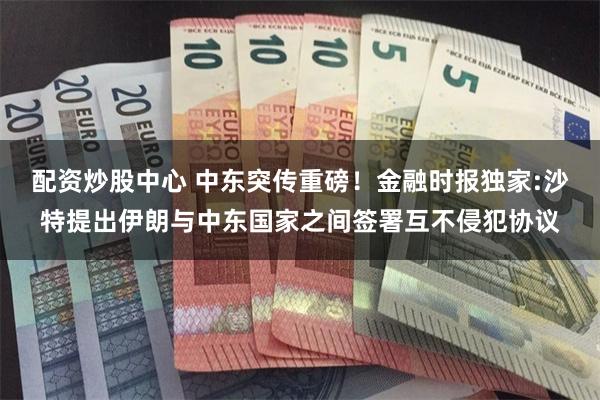 配资炒股中心 中东突传重磅!金融时报独家:沙特提出伊朗与中东国家之间签署互不侵犯协议