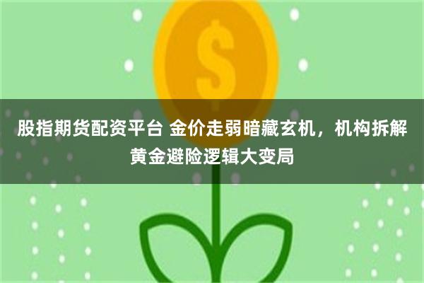 股指期货配资平台 金价走弱暗藏玄机，机构拆解黄金避险逻辑大变局