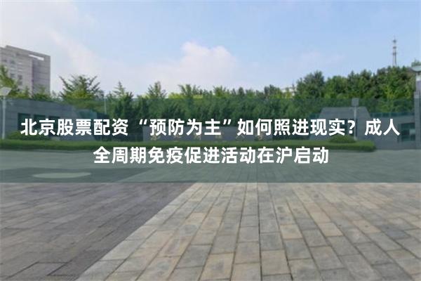 北京股票配资 “预防为主”如何照进现实？成人全周期免疫促进活动在沪启动