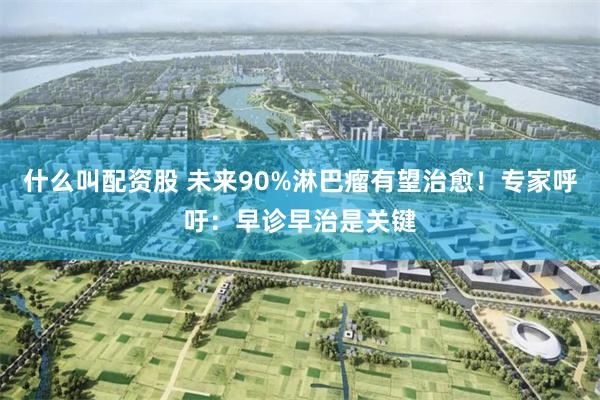 什么叫配资股 未来90%淋巴瘤有望治愈！专家呼吁：早诊早治是关键