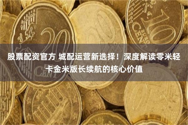 股票配资官方 城配运营新选择！深度解读零米轻卡金米版长续航的核心价值