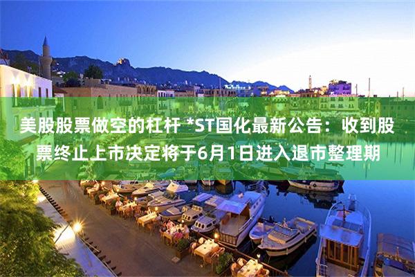 美股股票做空的杠杆 *ST国化最新公告：收到股票终止上市决定将于6月1日进入退市整理期