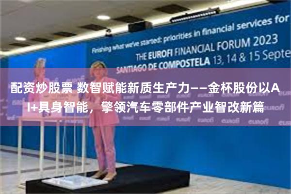 配资炒股票 数智赋能新质生产力——金杯股份以AI+具身智能，擎领汽车零部件产业智改新篇