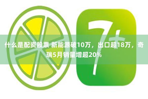 什么是配资股票 新能源破10万，出口超18万，奇瑞5月销量增超20%
