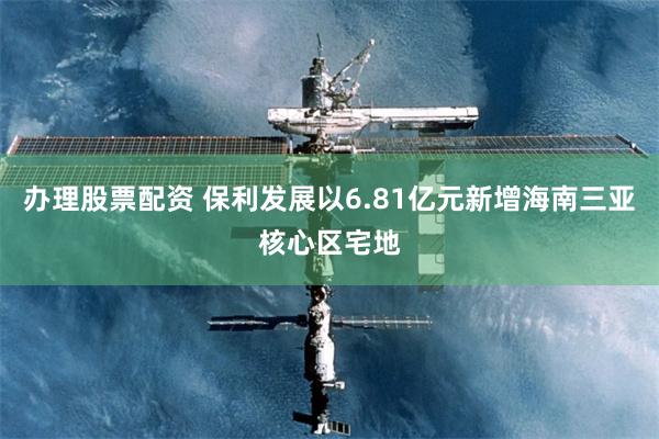 办理股票配资 保利发展以6.81亿元新增海南三亚核心区宅地