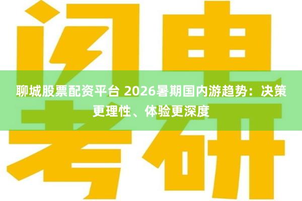 聊城股票配资平台 2026暑期国内游趋势：决策更理性、体验更深度