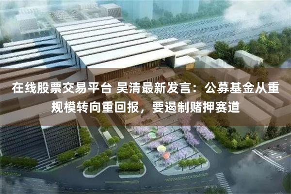 在线股票交易平台 吴清最新发言：公募基金从重规模转向重回报，要遏制赌押赛道