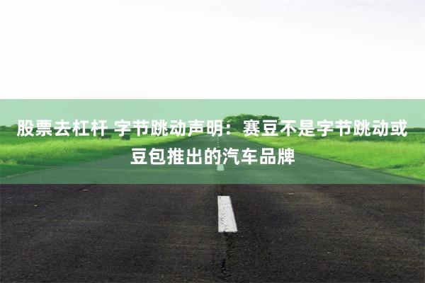 股票去杠杆 字节跳动声明：赛豆不是字节跳动或豆包推出的汽车品牌