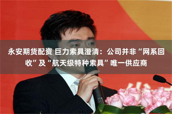永安期货配资 巨力索具澄清：公司并非“网系回收”及“航天级特种索具”唯一供应商
