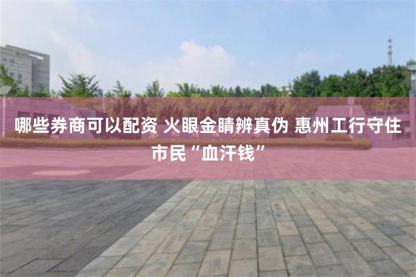 哪些券商可以配资 火眼金睛辨真伪 惠州工行守住市民“血汗钱”