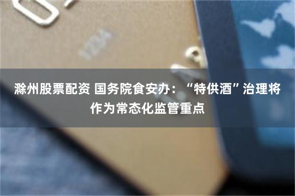 滁州股票配资 国务院食安办:“特供酒”治理将作为常态化监管重点