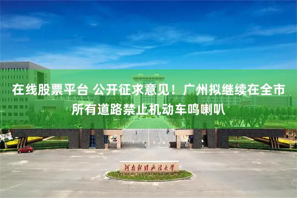 在线股票平台 公开征求意见!广州拟继续在全市所有道路禁止机动车鸣喇叭