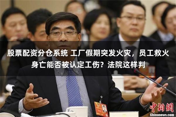 股票配资分仓系统 工厂假期突发火灾，员工救火身亡能否被认定工伤？法院这样判