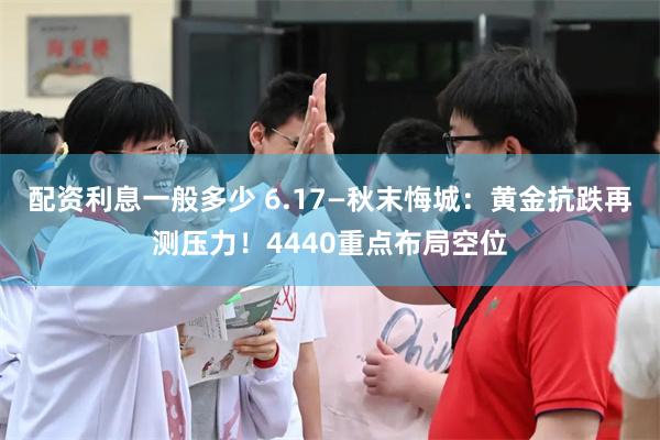 配资利息一般多少 6.17—秋末悔城：黄金抗跌再测压力！4440重点布局空位
