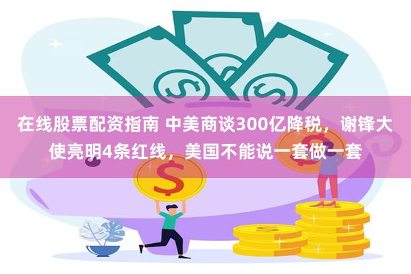 在线股票配资指南 中美商谈300亿降税，谢锋大使亮明4条红线，美国不能说一套做一套