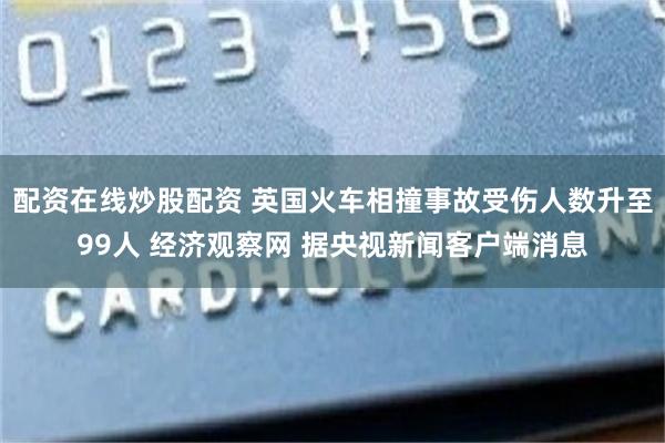 配资在线炒股配资 英国火车相撞事故受伤人数升至99人 经济观察网 据央视新闻客户端消息