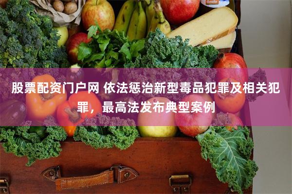 股票配资门户网 依法惩治新型毒品犯罪及相关犯罪，最高法发布典型案例