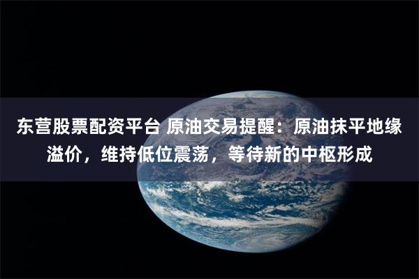 东营股票配资平台 原油交易提醒：原油抹平地缘溢价，维持低位震荡，等待新的中枢形成