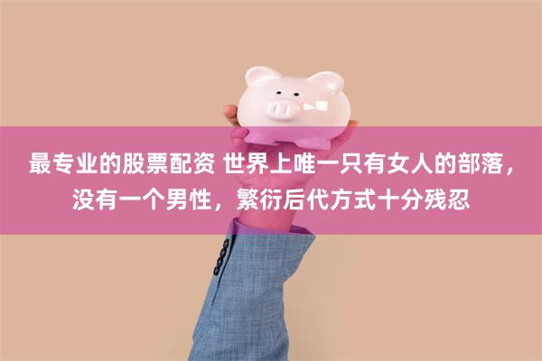 最专业的股票配资 世界上唯一只有女人的部落,没有一个男性,繁衍后代方式十分残忍
