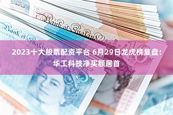 2023十大股票配资平台 6月29日龙虎榜复盘:华工科技净买额居首