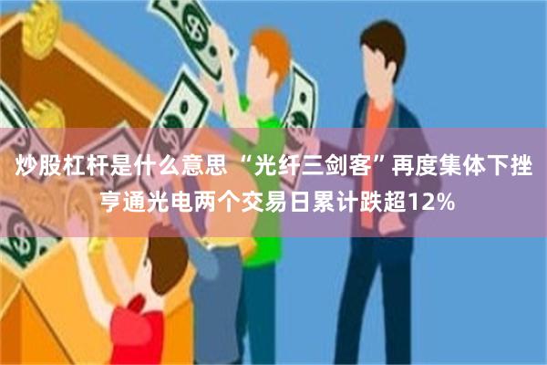 炒股杠杆是什么意思 “光纤三剑客”再度集体下挫 亨通光电两个交易日累计跌超12%