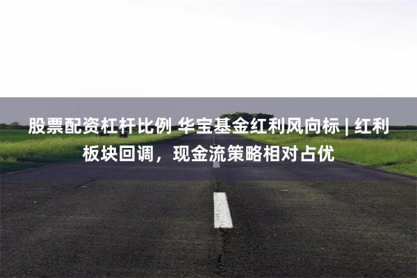 股票配资杠杆比例 华宝基金红利风向标 | 红利板块回调，现金流策略相对占优